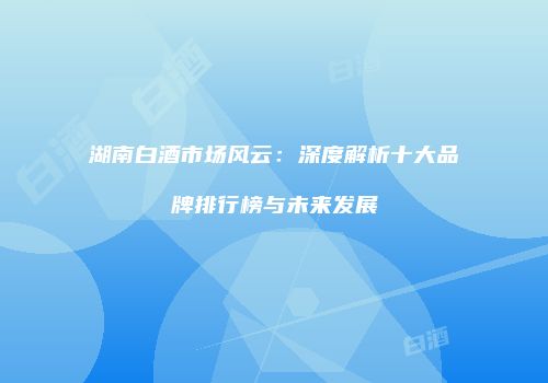 湖南白酒市场风云：深度解析十大品牌排行榜与未来发展