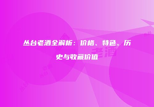 丛台老酒全解析：价格、特色、历史与收藏价值