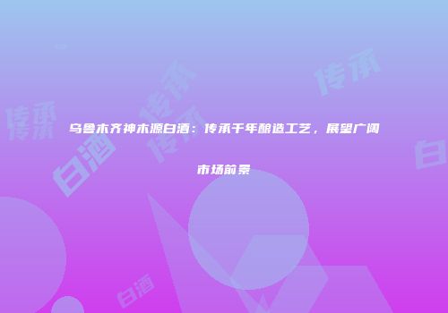 乌鲁木齐神木源白酒：传承千年酿造工艺，展望广阔市场前景