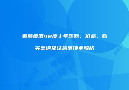 黄鹤楼酒42度十年陈酿：价格、购买渠道及注意事项全解析