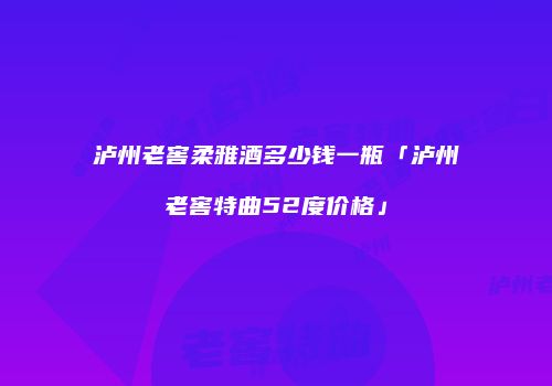 泸州老窖柔雅酒多少钱一瓶「泸州老窖特曲52度价格」