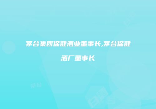 茅台集团保健酒业董事长,茅台保健酒厂董事长