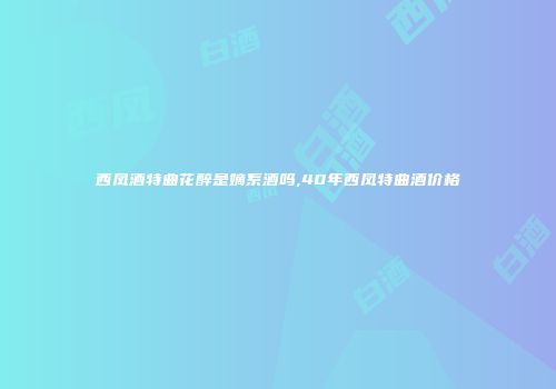 西凤酒特曲花醉是嫡系酒吗,40年西凤特曲酒价格