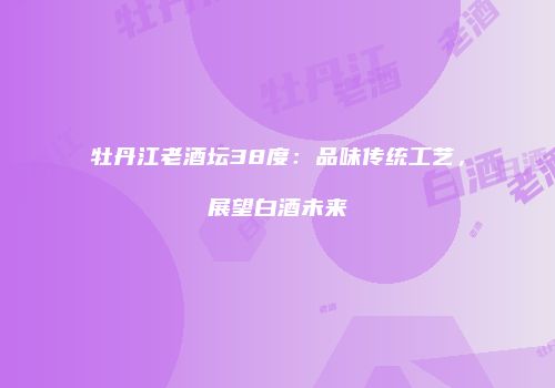牡丹江老酒坛38度：品味传统工艺，展望白酒未来