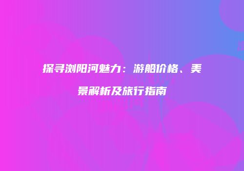 探寻浏阳河魅力：游船价格、美景解析及旅行指南