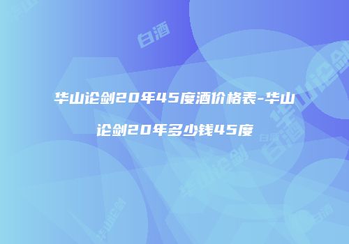 华山论剑20年45度酒价格表-华山论剑20年多少钱45度