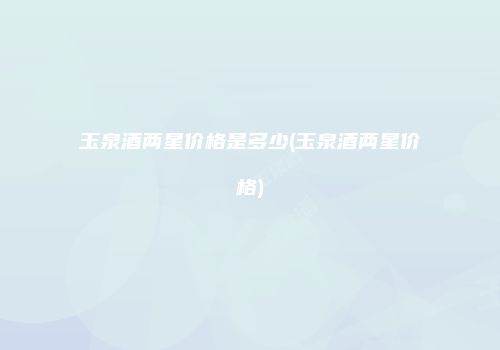 玉泉酒两星价格是多少(玉泉酒两星价格)