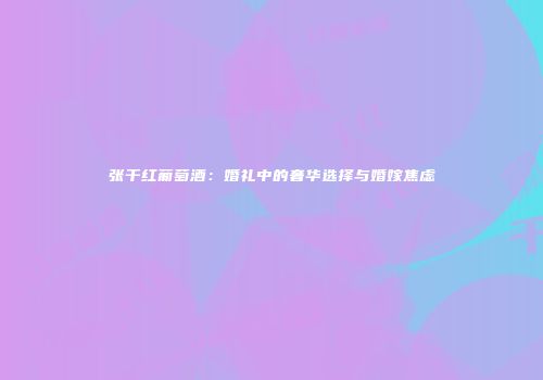 张干红葡萄酒：婚礼中的奢华选择与婚嫁焦虑