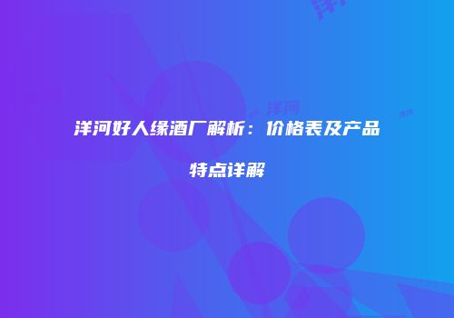洋河好人缘酒厂解析：价格表及产品特点详解
