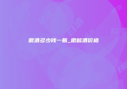 徽酒多少钱一瓶_徽皖酒价格