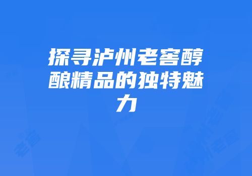 探寻泸州老窖醇酿精品的独特魅力
