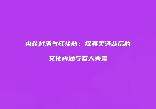 杏花村酒与红花韵：探寻美酒背后的文化内涵与春天美景