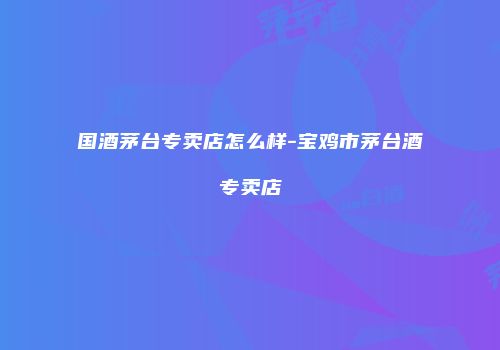国酒茅台专卖店怎么样-宝鸡市茅台酒专卖店