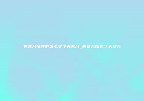 在茅台镇旅游怎么买飞天茅台_去茅台镇买飞天茅台