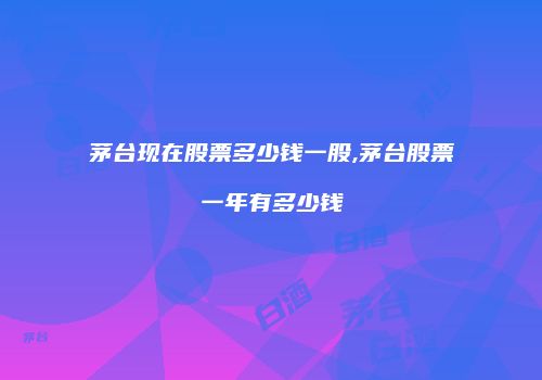 茅台现在股票多少钱一股,茅台股票一年有多少钱