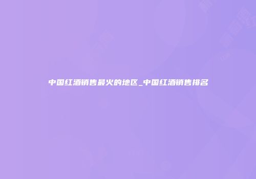 中国红酒销售最火的地区_中国红酒销售排名