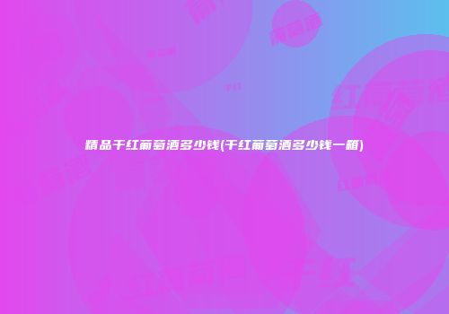 精品干红葡萄酒多少钱(干红葡萄酒多少钱一箱)
