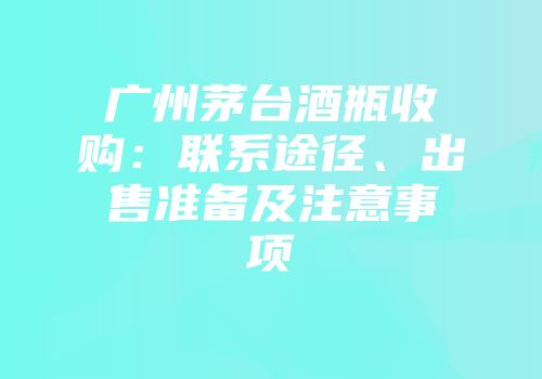 广州茅台酒瓶收购：联系途径、出售准备及注意事项