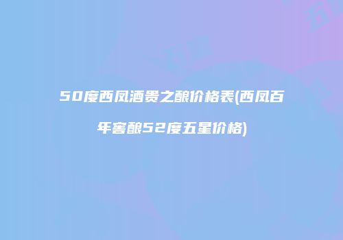 50度西凤酒贵之酿价格表(西凤百年窖酿52度五星价格)