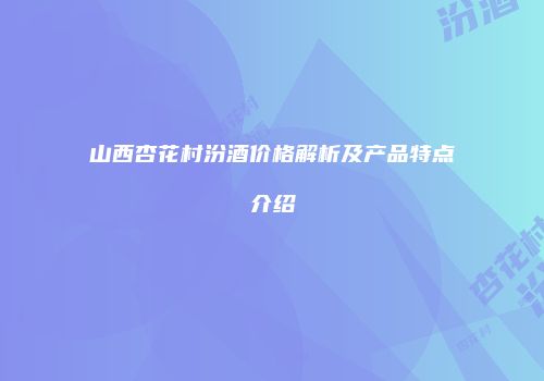 山西杏花村汾酒价格解析及产品特点介绍