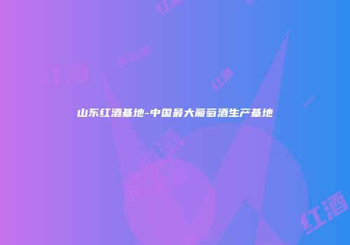山东红酒基地-中国最大葡萄酒生产基地