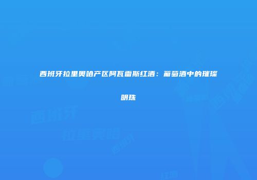 西班牙拉里奥哈产区阿瓦雷斯红酒：葡萄酒中的璀璨明珠