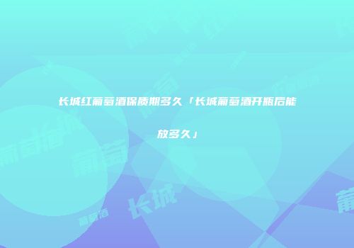 长城红葡萄酒保质期多久「长城葡萄酒开瓶后能放多久」