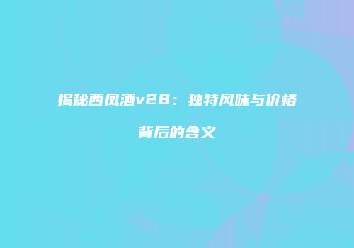 揭秘西凤酒v28：独特风味与价格背后的含义