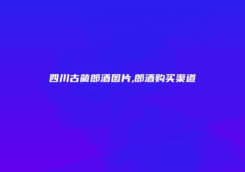四川古蔺郎酒图片,郎酒购买渠道