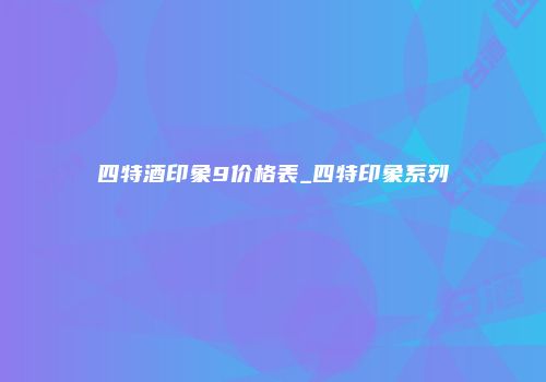 四特酒印象9价格表_四特印象系列