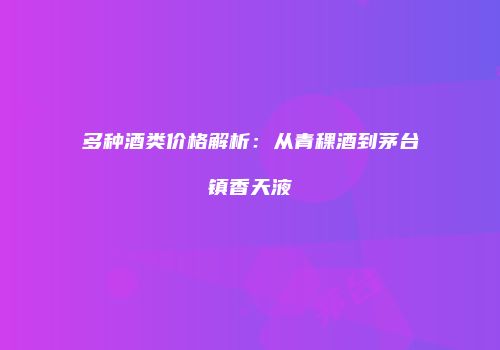 多种酒类价格解析：从青稞酒到茅台镇香天液