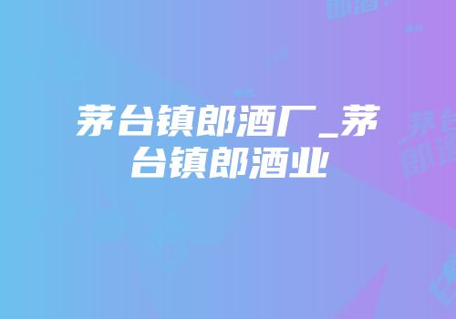 茅台镇郎酒厂_茅台镇郎酒业