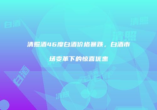 清照酒46度白酒价格暴跌，白酒市场变革下的惊喜优惠