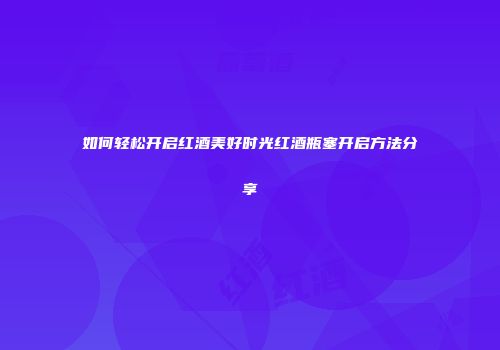 如何轻松开启红酒美好时光红酒瓶塞开启方法分享