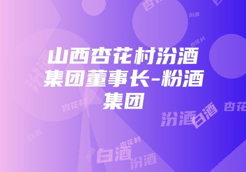 山西杏花村汾酒集团董事长-粉酒集团