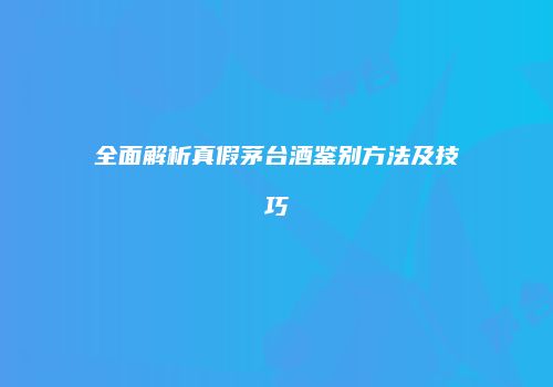 全面解析真假茅台酒鉴别方法及技巧