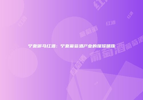 宁夏御马红酒：宁夏葡萄酒产业的璀璨明珠