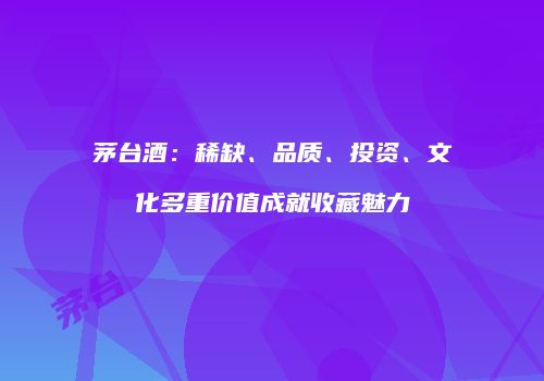 茅台酒：稀缺、品质、投资、文化多重价值成就收藏魅力