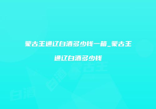 蒙古王通辽白酒多少钱一箱_蒙古王通辽白酒多少钱