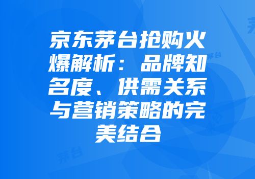 京东茅台抢购火爆解析：品牌知名度、供需关系与营销策略的完美结合
