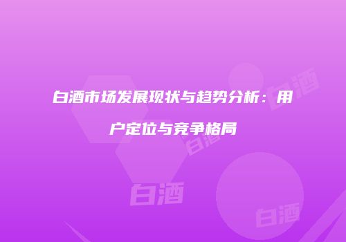 白酒市场发展现状与趋势分析：用户定位与竞争格局