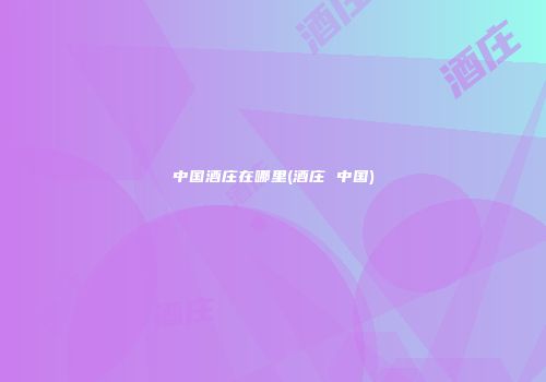 中国酒庄在哪里(酒庄 中国)