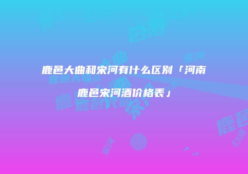 鹿邑大曲和宋河有什么区别「河南鹿邑宋河酒价格表」