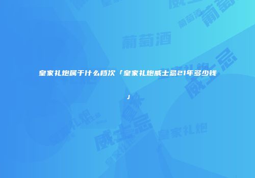 皇家礼炮属于什么档次「皇家礼炮威士忌21年多少钱」