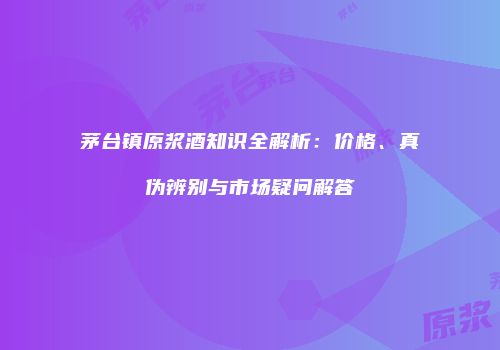 茅台镇原浆酒知识全解析：价格、真伪辨别与市场疑问解答