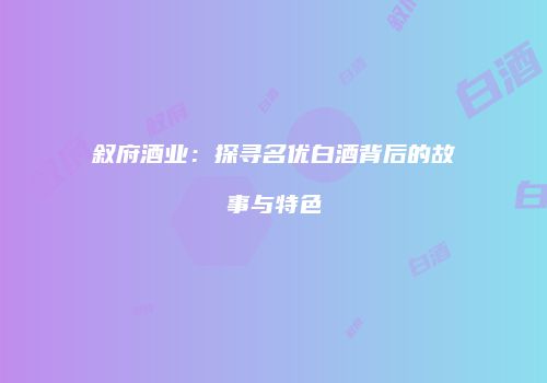 叙府酒业：探寻名优白酒背后的故事与特色