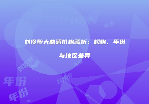 刘伶醉大曲酒价格解析：规格、年份与地区差异