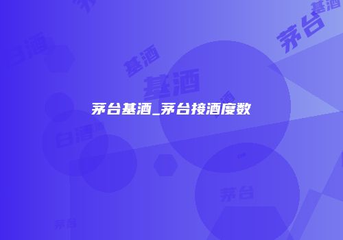 茅台基酒_茅台接酒度数