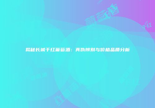 揭秘长城干红葡萄酒：真伪辨别与价格品质分析