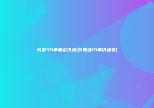 长安30年老藏价格(长安酒10年价格表)